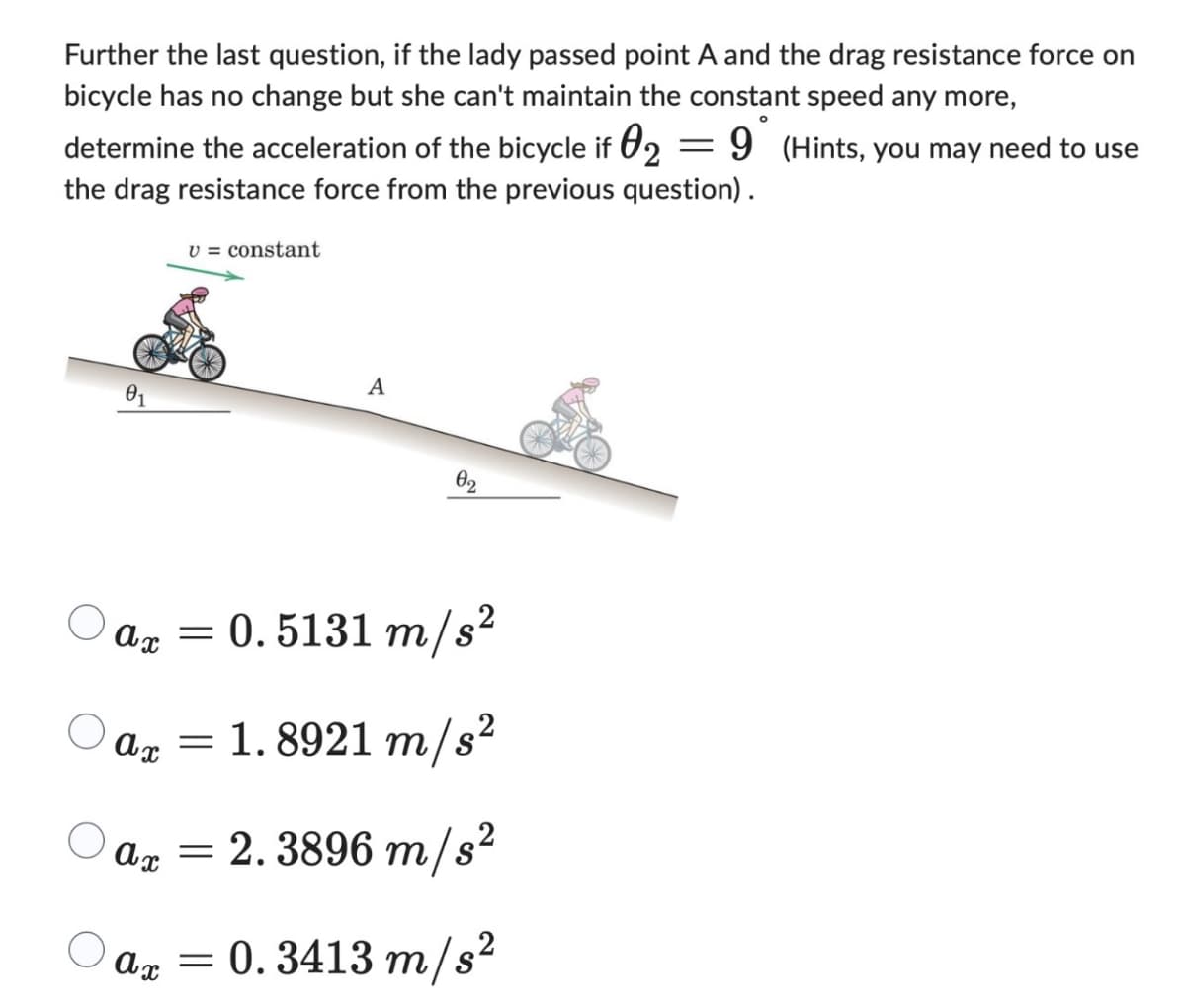 Further the last question, if the lady passed point A and the drag resistance force on
bicycle has no change but she can't maintain the constant speed any more,
=
determine the acceleration of the bicycle if 2 9 (Hints, you may need to use
the drag resistance force from the previous question).
v constant
A
02
ax=0.5131 m/s²
a = 1.8921 m/s²
ax = 2.3896 m/s²
ax=0.3413 m/s²