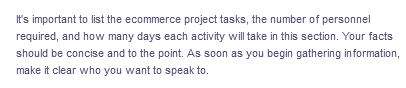 It's important to list the ecommerce project tasks, the number of personnel
required, and how many days each activity will take in this section. Your facts
should be concise and to the point. As soon as you begin gathering information,
make it clear who you want to speak to.