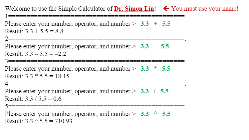 Welcome to use the Simple Calculator of Dr. Simon Lin! + You must use your name!
1
Please enter your number, operator, and number > 3.3 + 5.5
Result: 3.3 + 5.5 = 8.8
2=
Please enter your number, operator, and number > 3.3
Result: 3.3 – 5.5 = -2.2
5.5
3====
Please enter your number, operator, and number > 3.3 *
Result: 3.3 * 5.5 = 18.15
5.5
4=
Please enter your number, operator, and number > 3.3 / 5.5
Result: 3.3 / 5.5 = 0.6
5=
Please enter your number, operator, and number > 3.3 ^ 5.5
Result: 3.3 ^ 5.5 = 710.93
