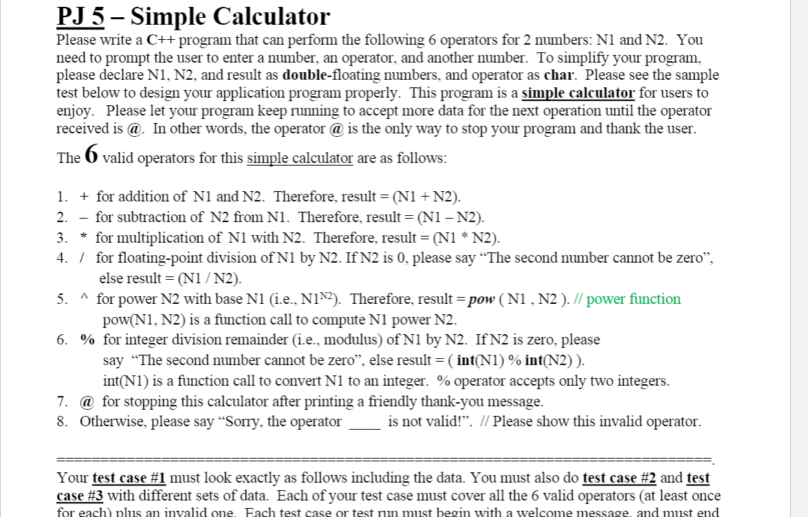 PJ 5 – Simple Calculator
Please write a C++ program that can perform the following 6 operators for 2 numbers: N1 and N2. You
need to prompt the user to enter a number, an operator, and another number. To simplify your program,
please declare N1, N2, and result as double-floating numbers, and operator as char. Please see the sample
test below to design your application program properly. This program is a simple calculator for users to
enjoy. Please let your program keep running to accept more data for the next operation until the operator
received is @. In other words, the operator @ is the only way to stop your program and thank the user.
6.
The
valid operators for this simple calculator are as follows:
1. + for addition of N1 and N2. Therefore, result = (N1 + N2).
- for subtraction of N2 from N1. Therefore, result = (N1 – N2).
3. * for multiplication of N1 with N2. Therefore, result = (N1 * N2).
4. / for floating-point division of N1 by N2. If N2 is 0, please say “The second number cannot be zero",
else result = (N1 / N2).
5. ^ for power N2 with base N1 (i.e., N1N2). Therefore, result = pow ( N1 , N2 ). // power function
pow(N1, N2) is a function call to compute N1 power N2.
6. % for integer division remainder (i.e., modulus) of N1 by N2. If N2 is zero, please
say “The second number cannot be zero", else result = ( int(N1) % int(N2) ).
int(N1) is a function call to convert N1 to an integer. % operator accepts only two integers.
2.
7. @ for stopping this calculator after printing a friendly thank-you message.
8. Otherwise, please say “Sorry, the operator
is not valid!". // Please show this invalid operator.
Your test case #1 must look exactly as follows including the data. You must also do test case #2 and test
case #3 with different sets of data. Each of your test case must cover all the 6 valid operators (at least once
for each) plus an invalid one, Each test case or test run must begin with a welcome message, and must end

