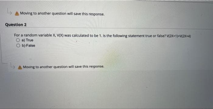 ↳
Moving to another question will save this response.
Question 2
For a random variable X, V(X) was calculated to be 1. Is the following statement true or false? V(2X+1)-V(2X+4)
a) True
b) False
↳
Moving to another question will save this response.