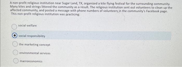 A non-profit religious institution near Sugar Land, TX, organized a kite flying festival for the surrounding community.
Many kites and strings littered the community as a result. The religious institution sent out volunteers to clean up the
affected community, and posted a message with phone numbers of volunteers, in the community's Facebook page.
This non-profit religious institution was practicing:
social welfare
social responsibility
the marketing concept
environmental services.
macroeconomics