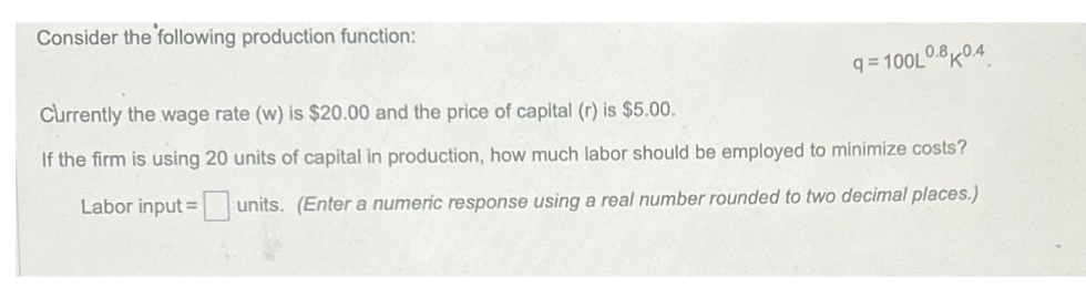 Consider the following production function:
Currently the wage rate (w) is $20.00 and the price of capital (r) is $5.00.
9=100L0.80.4
If the firm is using 20 units of capital in production, how much labor should be employed to minimize costs?
Labor input units. (Enter a numeric response using a real number rounded to two decimal places.)