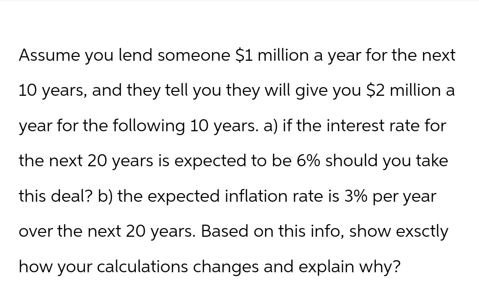 Assume you lend someone $1 million a year for the next
10 years, and they tell you they will give you $2 million a
year for the following 10 years. a) if the interest rate for
the next 20 years is expected to be 6% should you take
this deal? b) the expected inflation rate is 3% per year
over the next 20 years. Based on this info, show exactly
how your calculations changes and explain why?