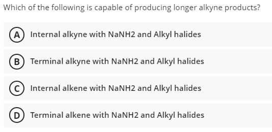 Which of the following is capable of producing longer alkyne products?
(A) Internal alkyne with NaNH2 and Alkyl halides
B Terminal alkyne with NANH2 and Alkyl halides
Internal alkene with NANH2 and Alkyl halides
Terminal alkene with NANH2 and Alkyl halides
