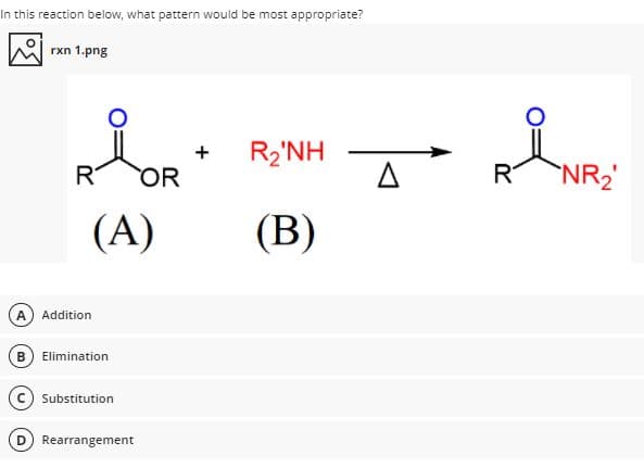 In this reaction below, what pattern would be most appropriate?
rxn 1.png
R2'NH
R
OR
R
NR2
(A)
(B)
Addition
B) Elimination
Substitution
Rearrangement
