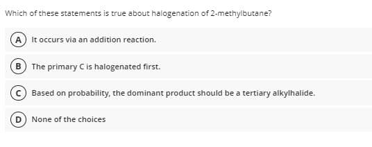 Which of these statements is true about halogenation of 2-methylbutane?
It occurs via an addition reaction.
B The primary C is halogenated first.
Based on probability, the dominant product should be a tertiary alkylhalide.
None of the choices
