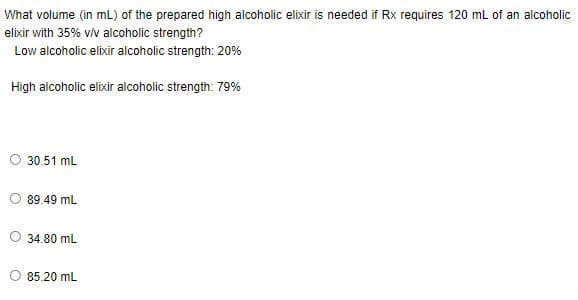 What volume (in mL) of the prepared high alcoholic elixir is needed if Rx requires 120 mL of an alcoholic
elixir with 35% v/v alcoholic strength?
Low alcoholic elixir alcoholic strength: 20%
High alcoholic elixir alcoholic strength: 79%
O 30.51 mL
89.49 mL
34.80 mL
85.20 mL
