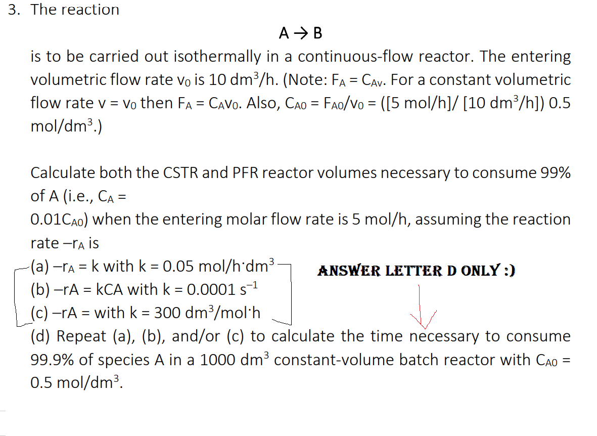 3. The reaction
A > B
is to be carried out isothermally in a continuous-flow reactor. The entering
volumetric flow rate vo is 10 dm³/h. (Note: FA = CAv. For a constant volumetric
flow rate v = vo then FA = CAVO. Also, CAo = FAo/Vo = ([5 mol/h]/ [10 dm³/h]) 0.5
mol/dm3.)
Calculate both the CSTR and PFR reactor volumes necessary to consume 99%
of A (i.e., CA =
0.01CA0) when the entering molar flow rate is 5 mol/h, assuming the reaction
rate -ra is
(a) -ra = k with k = 0.05 mol/h'dm3
(b) -rA = kCA with k = 0.0001s
(c) –rA = with k = 300 dm³/mol·h
(d) Repeat (a), (b), and/or (c) to calculate the time necessary to consume
99.9% of species A in a 1000 dm³ constant-volume batch reactor with Cao
0.5 mol/dm³.
ANSWER LETTER D ONLY :)
