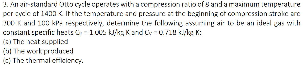 3. An air-standard Otto cycle operates with a compression ratio of 8 and a maximum temperature
per cycle of 1400 K. If the temperature and pressure at the beginning of compression stroke are
300 K and 100 kPa respectively, determine the following assuming air to be an ideal gas with
constant specific heats Cp = 1.005 kJ/kg K and Cv = 0.718 kJ/kg K:
(a) The heat supplied
(b) The work produced
(c) The thermal efficiency.
