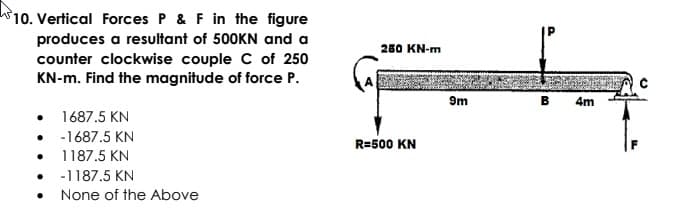 10. Vertical Forces P & F in the figure
produces a resultant of 500KN and a
counter clockwise couple C of 250
KN-m. Find the magnitude of force P.
250 KN-m
9m
4m
1687.5 KN
-1687.5 KN
R=500 KN
1187.5 KN
-1187.5 KN
• None of the Above
