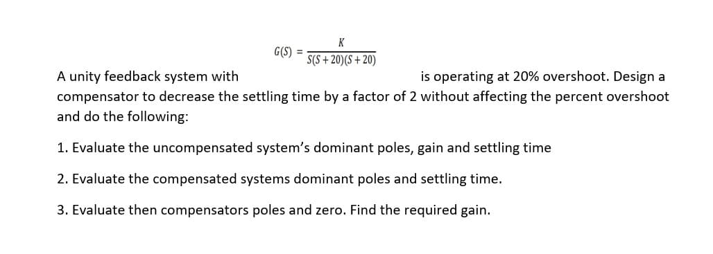 K
G(S) =
S(S+20)(S+20)
A unity feedback system with
is operating at 20% overshoot. Design a
compensator to decrease the settling time by a factor of 2 without affecting the percent overshoot
and do the following:
1. Evaluate the uncompensated system's dominant poles, gain and settling time
2. Evaluate the compensated systems dominant poles and settling time.
3. Evaluate then compensators poles and zero. Find the required gain.