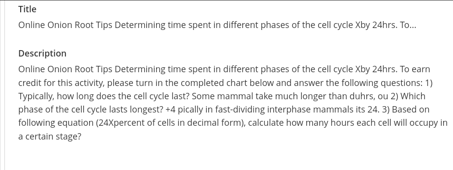 Title
Online Onion Root Tips Determining time spent in different phases of the cell cycle Xby 24hrs. To...
Description
Online Onion Root Tips Determining time spent in different phases of the cell cycle Xby 24hrs. To earn
credit for this activity, please turn in the completed chart below and answer the following questions: 1)
Typically, how long does the cell cycle last? Some mammal take much longer than duhrs, ou 2) Which
phase of the cell cycle lasts longest? +4 pically in fast-dividing interphase mammals its 24. 3) Based on
following equation (24Xpercent of cells in decimal form), calculate how many hours each cell will occupy in
a certain stage?