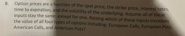 8. Option prices are a function of the spot price, the strike price, interest rates,
time to expiration, and the volatility of the underlying. Assume all of these
inputs stay the same, except for one. Raising which of these inputs increases
the value of all four types of options including: European Calls, European Puts,
American Calls, and American Puts?
