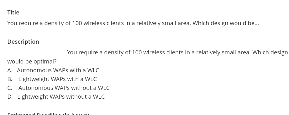 Title
You require a density of 100 wireless clients in a relatively small area. Which design would be...
Description
would be optimal?
You require a density of 100 wireless clients in a relatively small area. Which design
A. Autonomous WAPS with a WLC
B. Lightweight WAPS with a WLC
C. Autonomous WAPS without a WLC
D. Lightweight WAPS without a WLC