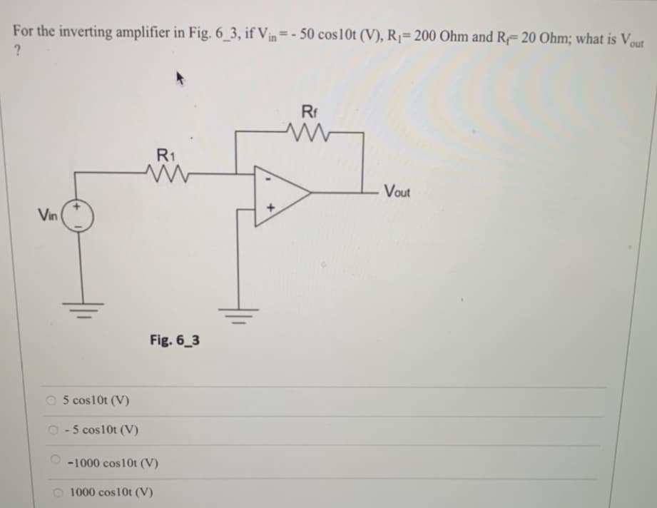 For the inverting amplifier in Fig. 6_3, if Vin=-50 cos10t (V), R₁= 200 Ohm and R-20 Ohm; what is Vout
?
Vin
5 cos10t (V)
- 5 cos10t (V)
R1
ww
Fig. 6_3
-1000 cos10t (V)
O 1000 cos10t (V)
Rf
ww
Vout