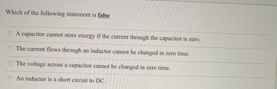 Which of the following statement is false
O A capacitor cannot store energy if the current through the capacitor is zero.
The current flows through an inductor cannot be changed in zero time.
O The voltage across a capacitor cannot be changed in zero time.
An inductor is a short circuit to DC.
