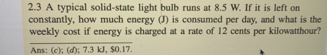 2.3 A typical solid-state light bulb runs at 8.5 W. If it is left on
constantly, how much energy (J) is consumed per day, and what is the
weekly cost if energy is charged at a rate of 12 cents per kilowatthour?
Ans: (c); (d); 7.3 kJ, $0.17.