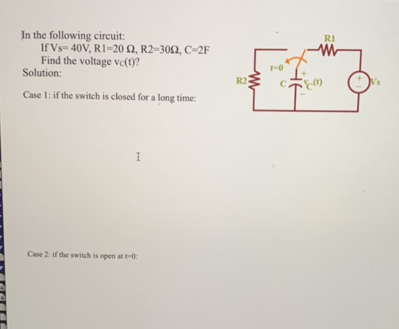 In the following circuit:
If Vs=40V, R1-20 S2, R2=302, C=2F
Find the voltage vc(t)?
Solution:
Case 1: if the switch is closed for a long time:
I
Case 2: if the switch is open at t-0:
R2
W
t-0
C
XHE
R1
W
c(t)
Vs