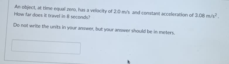 An object, at time equal zero, has a velocity of 2.0 m/s and constant acceleration of 3.08 m/s².
How far does it travel in 8 seconds?
Do not write the units in your answer, but your answer should be in meters.