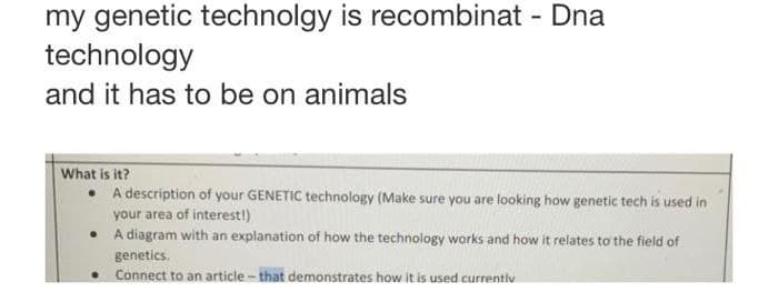 my genetic technolgy is recombinat - Dna
technology
and it has to be on animals
What is it?
• A description of your GENETIC technology (Make sure you are looking how genetic tech is used in
your area of interest!)
• A diagram with an explanation of how the technology works and how it relates to the field of
genetics.
• Connect to an article - that demonstrates how it is used currentiv

