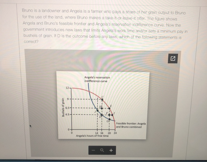 Bruno is a landowner and Angela is a farmer who pays a share of her grain output to Bruno
for the use of the land, where Bruno makes a take-it-or-leave-it offer. The figure shows
Angela and Bruno's feasible frontier and Angela's reservation indifference curve. Now the
government introduces new laws that limits Angela's work time and/or sets a minimum pay in
bushels of grain. If D is the outcome before any laws, which of the following statements is
correct?
Bushels of grain
12-
Angela's reservation
indifference curve
6.5-
4.5
0+
0
14 16
GT
Angela's hours of free time
20 24
Feasible frontier: Angela
and Bruno combined
+
N