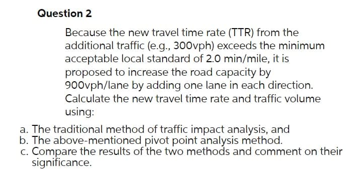 Question 2
Because the new travel time rate (TTR) from the
additional traffic (e.g., 300vph) exceeds the minimum
acceptable local standard of 2.0 min/mile, it is
proposed to increase the road capacity by
900vph/lane by adding one lane in each direction.
Calculate the new travel time rate and traffic volume
using:
a. The traditional method of traffic impact analysis, and
b. The above-mentioned pivot point analysis method.
c. Compare the results of the two methods and comment on their
significance.
