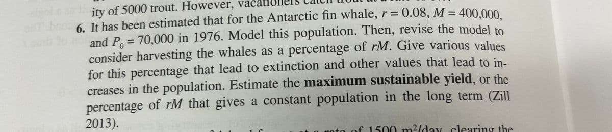 ity of 5000 trout. However, va
0
6. It has been estimated that for the Antarctic fin whale, r = 0.08, M = 400,000,
and P = 70,000 in 1976. Model this population. Then, revise the model to
consider harvesting the whales as a percentage of rM. Give various values
for this percentage that lead to extinction and other values that lead to in-
creases in the population. Estimate the maximum sustainable yield, or the
percentage of rM that gives a constant population in the long term (Zill
2013).
roto of 1500 m²/day clearing the