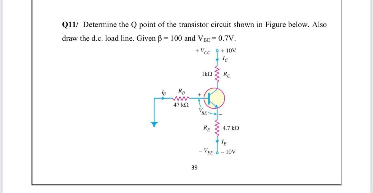 Q11/ Determine the Q point of the transistor circuit shown in Figure below. Also
draw the d.c. load line. Given B = 100 and VBE = 0.7V.
+ Vcc
+ 10V
Ic
1k2
RC
RB
+
47 k2
VBE
RE
4.7 k2
- VEE
10V
39
