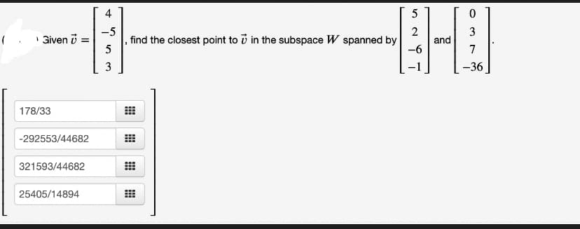 (
› Given 7 =
178/33
-292553/44682
321593/44682
25405/14894
4
-5
53
5
2
3
--0
and
-6
7
-36
find the closest point to in the subspace W spanned by
9