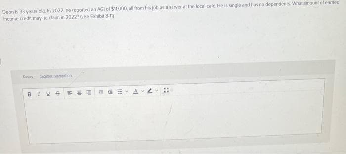 Deon is 33 years old. In 2022, he reported an AGI of $11,000, all from his job as a server at the local café. He is single and has no dependents. What amount of earned
income credit may he claim in 2022? (Use Exhibit 8-11)
Essay Toolbar navigation
B I VS
FE