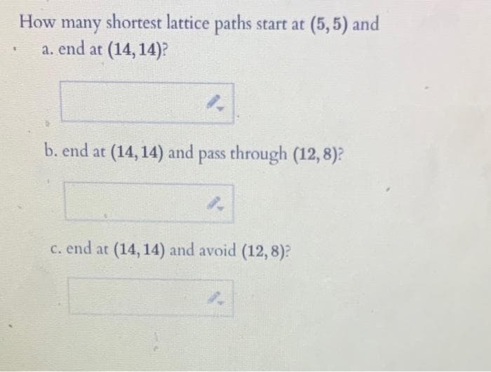 shortest lattice paths start at (5,5) and
How many
a. end at (14, 14)?
1.
b. end at (14, 14) and pass through (12,8)?
4.
c. end at (14, 14) and avoid (12,8)?
