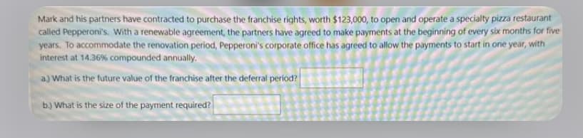 Mark and his partners have contracted to purchase the franchise rights, worth $123,000, to open and operate a specialty pizza restaurant
called Pepperoni's. With a renewable agreement, the partners have agreed to make payments at the beginning of every six months for five
years. To accommodate the renovation period, Pepperoni's corporate office has agreed to allow the payments to start in one year, with
interest at 14.36% compounded annually.
a) What is the future value of the franchise after the deferral period?
b.) What is the size of the payment required?