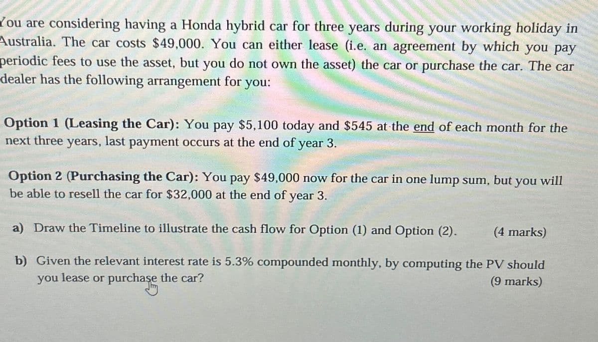 You are considering having a Honda hybrid car for three years during your working holiday in
Australia. The car costs $49,000. You can either lease (i.e. an agreement by which you pay
periodic fees to use the asset, but you do not own the asset) the car or purchase the car. The car
dealer has the following arrangement for you:
Option 1 (Leasing the Car): You pay $5,100 today and $545 at the end of each month for the
next three
years, last payment occurs at the end of year 3.
Option 2 (Purchasing the Car): You pay $49,000 now for the car in one lump sum,
be able to resell the car for $32,000 at the end of year 3.
but you will
a) Draw the Timeline to illustrate the cash flow for Option (1) and Option (2).
(4 marks)
b) Given the relevant interest rate is 5.3% compounded monthly, by computing the PV should
you lease or purchase the car?
(9 marks)