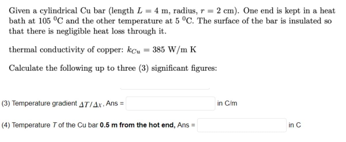 Given a cylindrical Cu bar (length L = 4 m, radius, r = 2 cm). One end is kept in a heat
bath at 105 °C and the other temperature at 5 °C. The surface of the bar is insulated so
that there is negligible heat loss through it.
thermal conductivity of copper: kCu = 385 W/m K
Calculate the following up to three (3) significant figures:
(3) Temperature gradient AT/Ax, Ans =
(4) Temperature T of the Cu bar 0.5 m from the hot end, Ans =
in C/m
in C