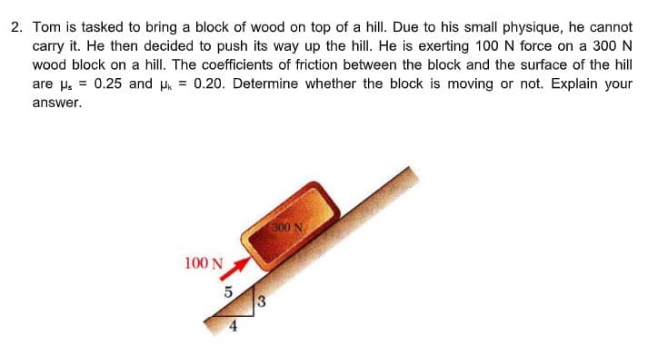 2. Tom is tasked to bring a block of wood on top of a hill. Due to his small physique, he cannot
carry it. He then decided to push its way up the hill. He is exerting 100 N force on a 300 N
wood block on a hill. The coefficients of friction between the block and the surface of the hill
are μ = 0.25 and μ = 0.20. Determine whether the block is moving or not. Explain your
answer.
100 N
5
A
3
300 N