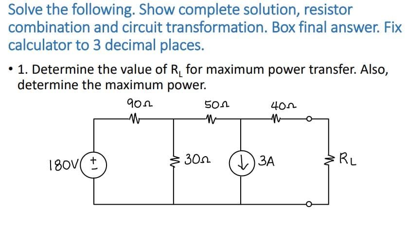Solve the following. Show complete solution, resistor
combination and circuit transformation. Box final answer. Fix
calculator to 3 decimal places.
• 1. Determine the value of R₁ for maximum power transfer. Also,
determine the maximum power.
9022
180v t
30
502
W
400
N
V) ЗА
RL