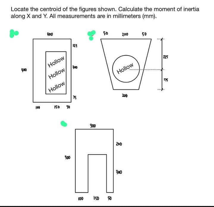 Locate the centroid of the figures shown. Calculate the moment of inertia
along X and Y. All measurements are in millimeters (mm).
500
100
300
Hollow
Hollow
Hollow
150 50
500
125
300
75
100
300
50
150 50
200
Hollow
200
200
300
50
225
175
