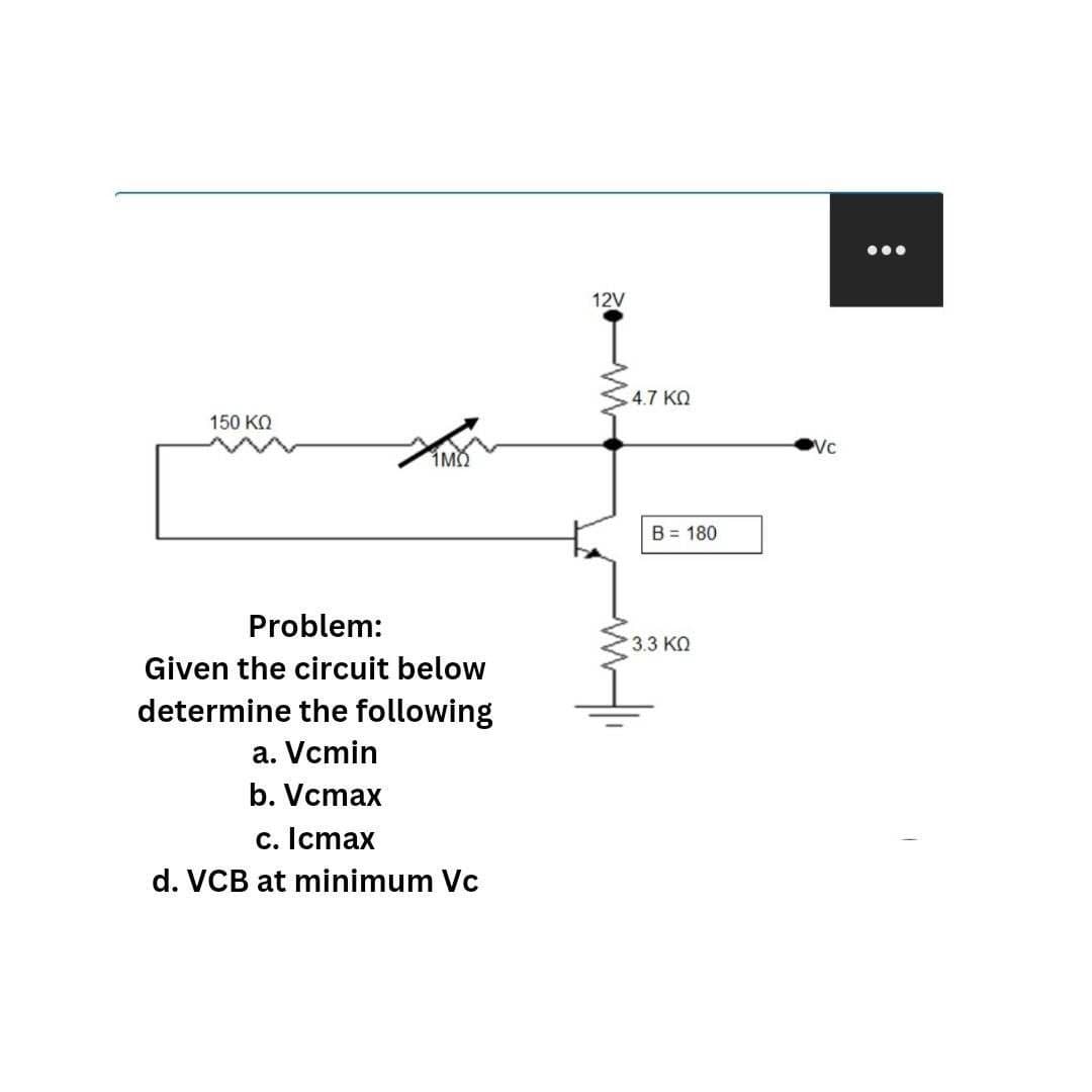 150 ΚΩ
1MQ
Problem:
Given the circuit below
determine the following
a. Vcmin
b. Vcmax
c. Icmax
d. VCB at minimum Vc
12V
4.7 ΚΩ
B = 180
• 3.3 ΚΩ
Vc