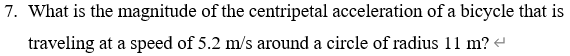 What is the magnitude of the centripetal acceleration of a bicycle that is
traveling at a speed of 5.2 m/s around a circle of radius 11 m? -
