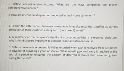 1. Define comprehensive income. What are the ways companies can present
comprehensive income?
2. How are discontinued operations reported in the income statement?
3. Explain the difference(s) between investments in equity securities classified as current
assets versus those classified as long-term (noncurrent) assets?
4. A summary of the company's significant accounting policies is a required disclosure.
Why is this disclosure important to external financial statement users?
5. Deferred revenues represent liabilities recorded when cash is received from customers
in advance of providing a good or service. What adjusting journal entry is required at the
end of a period to recognize the amount of deferred revenues that were recognized
during the period?
