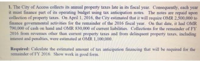 1. The City of Access collects its annual property taxes late in its fiscal year. Consequently, cach year
it must finance part of its operating budget using tax anticipation notes. The notes are repaid upon
collection of property taxes. On April 1, 2016, the City estimated that it will require OMR 2,500,000 to
finance governmental activities for the remainder of the 2016 fiscal year. On that date, it had OMR
790,000 of cash on hand and OMR 830,000 of current liabilities. Collections for the remainder of FY
2016 from revenues other than current property taxes and from delinquent property taxes, including
interest and penalties, were estimated at OMR 1,100,000.
Required: Calculate the estimated amount of tax anticipation financing that will be required for the
remainder of FY 2016. Show work in good form.

