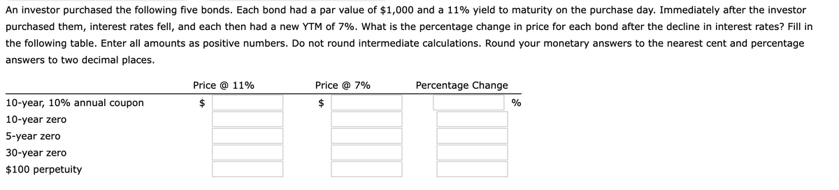 An investor purchased the following five bonds. Each bond had a par value of $1,000 and a 11% yield to maturity on the purchase day. Immediately after the investor
purchased them, interest rates fell, and each then had a new YTM of 7%. What is the percentage change in price for each bond after the decline in interest rates? Fill in
the following table. Enter all amounts as positive numbers. Do not round intermediate calculations. Round your monetary answers to the nearest cent and percentage
answers to two decimal places.
10-year, 10% annual coupon
10-year zero
5-year zero
30-year zero
$100 perpetuity
Price @ 11%
Price @ 7%
$
Percentage Change
%