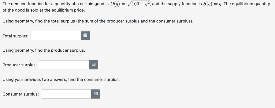 The demand function for a quantity of a certain good is D(g) = √/100-g², and the supply function is S(g) = q. The equilibrium quantity
of the good is sold at the equilibrium price.
Using geometry, find the total surplus (the sum of the producer surplus and the consumer surplus).
Total surplus:
Using geometry, find the producer surplus.
Producer surplus:
Using your previous two answers, find the consumer surplus.
Consumer surplus:
用