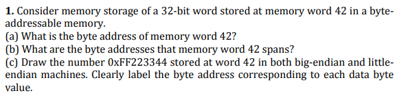 1. Consider memory storage of a 32-bit word stored at memory word 42 in a byte-
addressable memory.
(a) What is the byte address of memory word 42?
(b) What are the byte addresses that memory word 42 spans?
(c) Draw the number 0XFF223344 stored at word 42 in both big-endian and little-
endian machines. Clearly label the byte address corresponding to each data byte
value.
