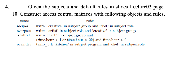 4.
Given the subjects and default rules in slides Lecture02 page
10. Construct access control matrices with following objects and rules.
rules
write: "creative' in subject.group and °chef" in subject.role
пате
теecipes
overpass write: 'artist' in subject.role and 'creative' in subject.group
.shellrct write: 'hack' in subject.group and
(time.hour < 4 or time.hour > 20) and time.hour > 0
oven.dev temp_ctl: 'kitchen' in subject.program and 'chef" in subject.role
