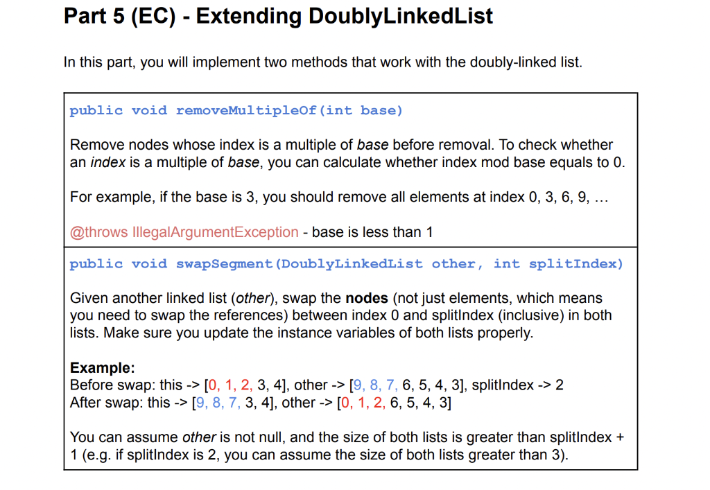 Part 5 (EC) - Extending DoublyLinkedList
In this part, you will implement two methods that work with the doubly-linked list.
public void removeMultipleOf(int base)
Remove nodes whose index is a multiple of base before removal. To check whether
an index is a multiple of base, you can calculate whether index mod base equals to 0.
For example, if the base is 3, you should remove all elements at index 0, 3, 6, 9, ...
@throws IllegalArgumentException - base is less than 1
public void swapSegment(DoublyLinkedList other, int splitIndex)
Given another linked list (other), swap the nodes (not just elements, which means
you need to swap the references) between index 0 and splitlndex (inclusive) in both
lists. Make sure you update the instance variables of both lists properly.
Example:
Before swap: this -> [0, 1, 2, 3, 4], other -> [9, 8, 7, 6, 5, 4, 3], splitlndex -> 2
After swap: this -> [9, 8, 7, 3, 4], other -> [0, 1, 2, 6, 5, 4, 3]
You can assume other is not null, and the size of both lists is greater than splitlndex +
1 (e.g. if splitlndex is 2, you can assume the size of both lists greater than 3).
