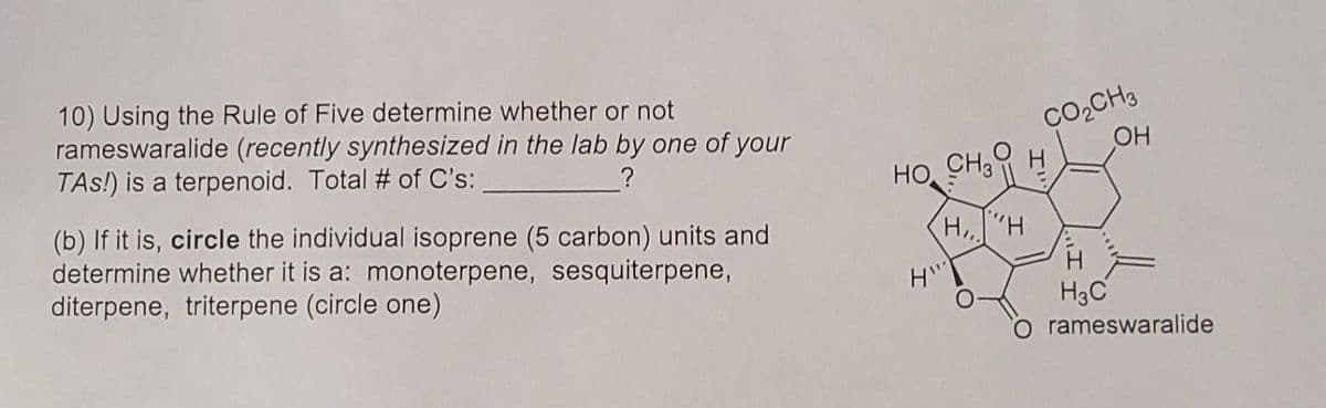 10) Using the Rule of Five determine whether or not
rameswaralide (recently synthesized in the lab by one of your
TAs!) is a terpenoid. Total # of C's:
Co,CH3
OH
CH3
HO
(b) If it is, circle the individual isoprene (5 carbon) units and
determine whether it is a: monoterpene, sesquiterpene,
diterpene, triterpene (circle one)
H,"H
H3C
O rameswaralide
