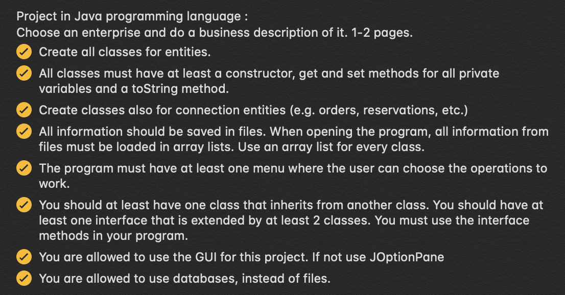 Project in Java programming language :
Choose an enterprise and do a business description of it. 1-2 pages.
Create all classes for entities.
All classes must have at least a constructor, get and set methods for all private
variables and a toString method.
Create classes also for connection entities (e.g. orders, reservations, etc.)
All information should be saved in files. When opening the program, all information from
files must be loaded in array lists. Use an array list for every class.
The program must have at least one menu where the user can choose the operations to
work.
You should at least have one class that inherits from another class. You should have at
least one interface that is extended by at least 2 classes. You must use the interface
methods in your program.
You are allowed to use the GUI for this project. If not use JOptionPane
You are allowed to use databases, instead of files.
