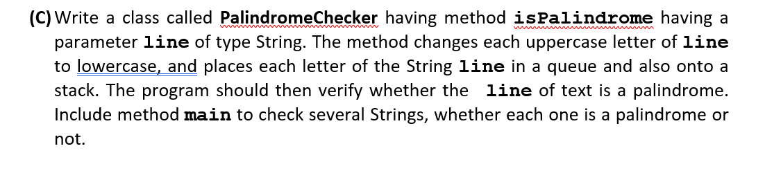 (C) Write a class called PalindromeChecker having method isPalindrome having a
parameter line of type String. The method changes each uppercase letter of line
to lowercase, and places each letter of the String line in a queue and also onto a
stack. The program should then verify whether the line of text is a palindrome.
Include method main to check several Strings, whether each one is a palindrome or
not.
